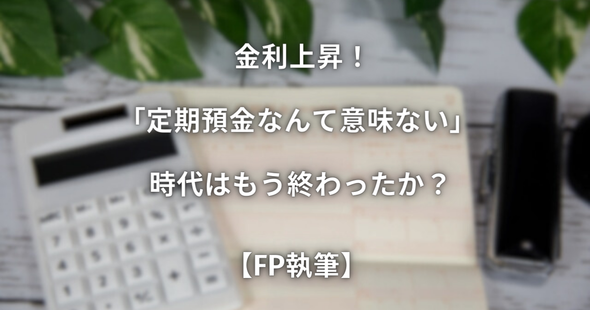 金利上昇！「定期預金なんて意味ない」時代はもう終わったか？【FP執筆】